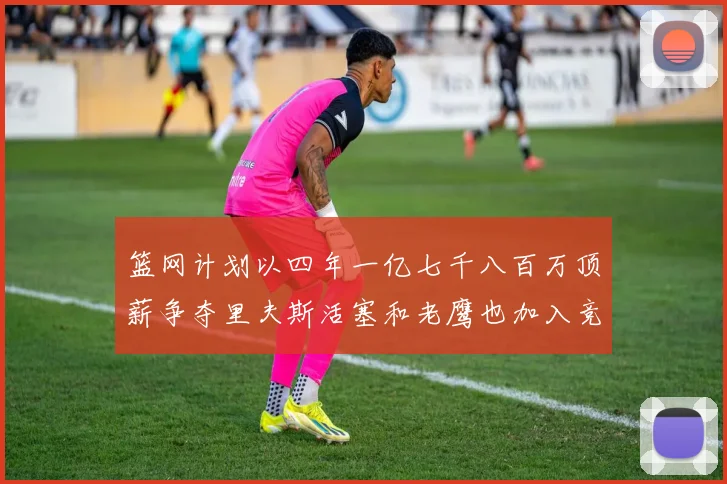 篮网计划以四年一亿七千八百万顶薪争夺里夫斯活塞和老鹰也加入竞标行列