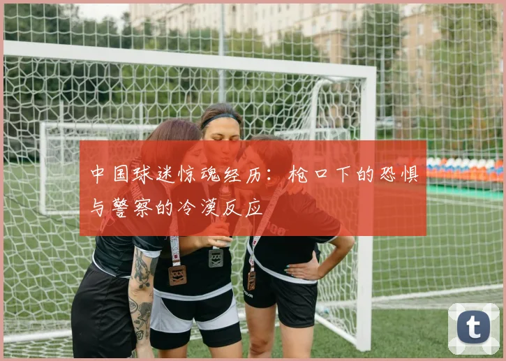 中国球迷惊魂经历：枪口下的恐惧与警察的冷漠反应