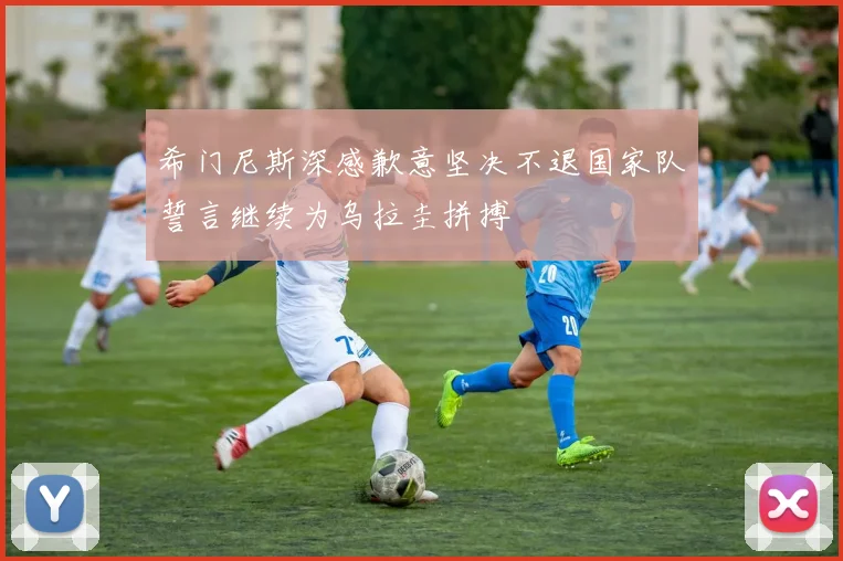 希门尼斯深感歉意坚决不退国家队誓言继续为乌拉圭拼搏