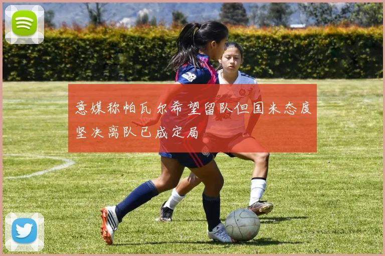 意媒称帕瓦尔希望留队但国米态度坚决离队已成定局