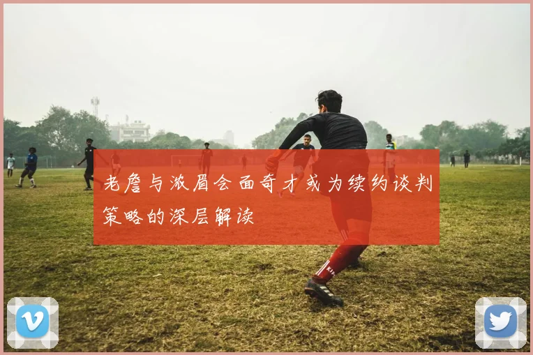 老詹与浓眉会面奇才或为续约谈判策略的深层解读