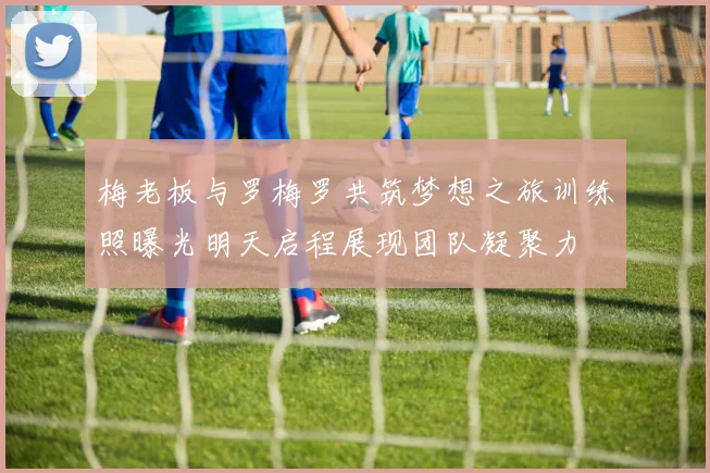 梅老板与罗梅罗共筑梦想之旅训练照曝光明天启程展现团队凝聚力