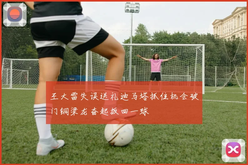 王大雷失误送礼迪马塔抓住机会破门铜梁龙奋起扳回一球