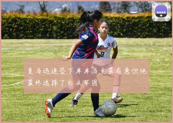 皇马迅速签下库库马竞虽有意但他最终选择了白衣军团