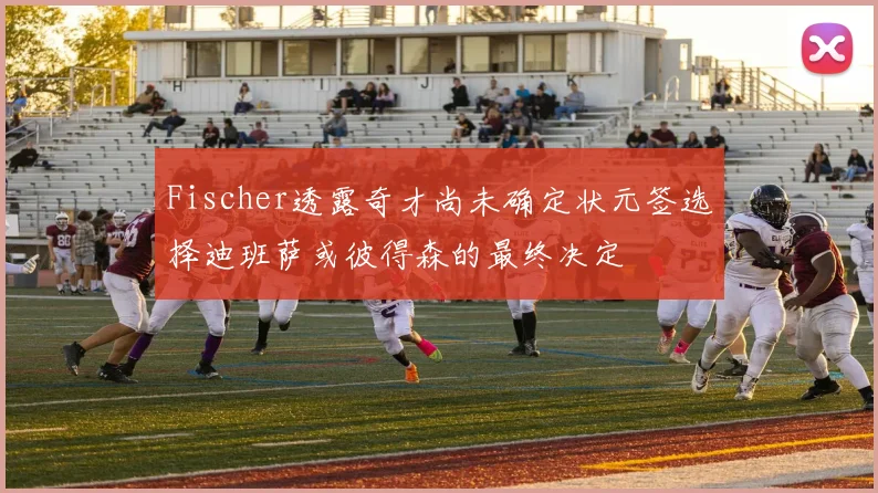 Fischer透露奇才尚未确定状元签选择迪班萨或彼得森的最终决定