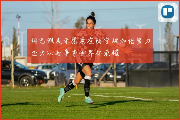 姆巴佩表示愿意在防守端加倍努力全力以赴争夺世界杯荣耀