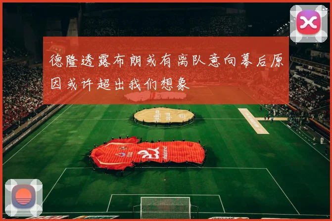 德隆透露布朗或有离队意向幕后原因或许超出我们想象