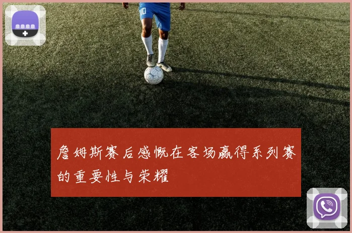 詹姆斯赛后感慨在客场赢得系列赛的重要性与荣耀