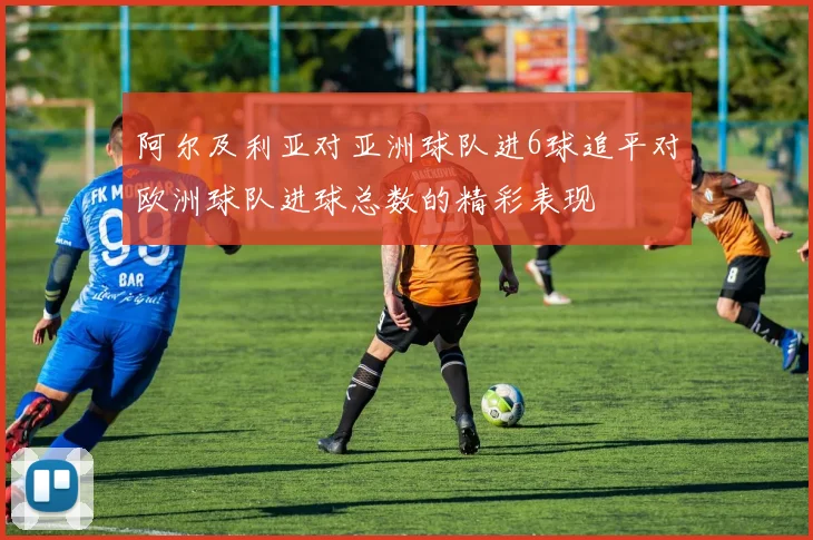 阿尔及利亚对亚洲球队进6球追平对欧洲球队进球总数的精彩表现