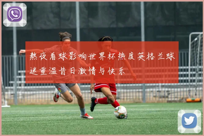 熬夜看球影响世界杯热度英格兰球迷重温昔日激情与快乐