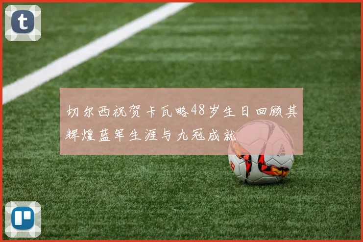 切尔西祝贺卡瓦略48岁生日回顾其辉煌蓝军生涯与九冠成就