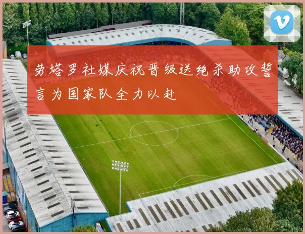 劳塔罗社媒庆祝晋级送绝杀助攻誓言为国家队全力以赴