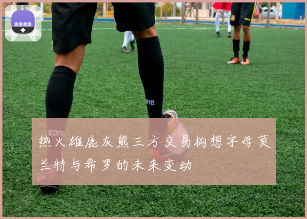 热火雄鹿灰熊三方交易构想字母莫兰特与希罗的未来变动