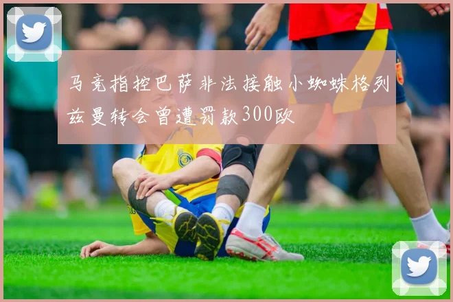 马竞指控巴萨非法接触小蜘蛛格列兹曼转会曾遭罚款300欧