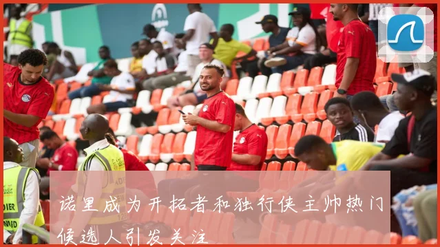 诺里成为开拓者和独行侠主帅热门候选人引发关注