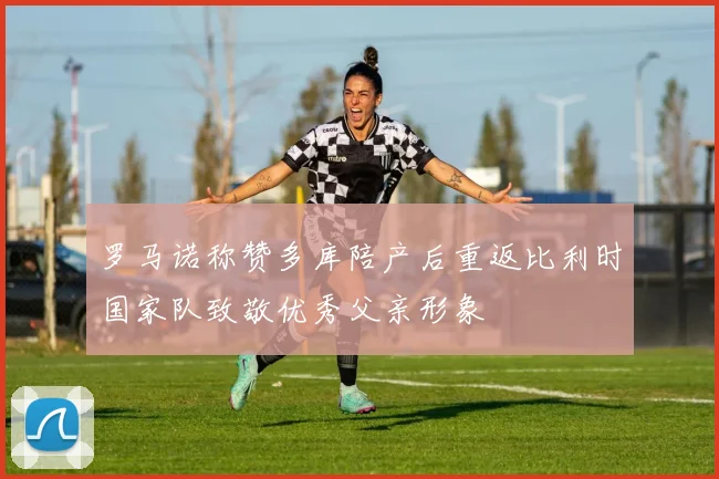 罗马诺称赞多库陪产后重返比利时国家队致敬优秀父亲形象