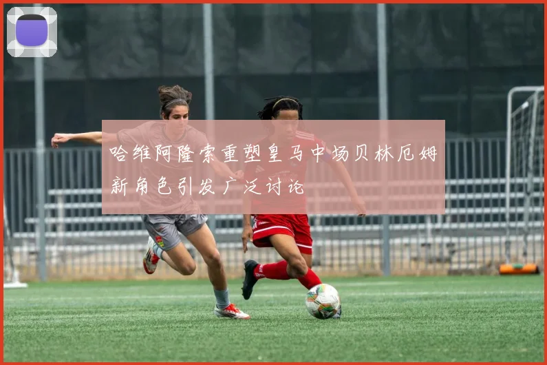 哈维阿隆索重塑皇马中场贝林厄姆新角色引发广泛讨论